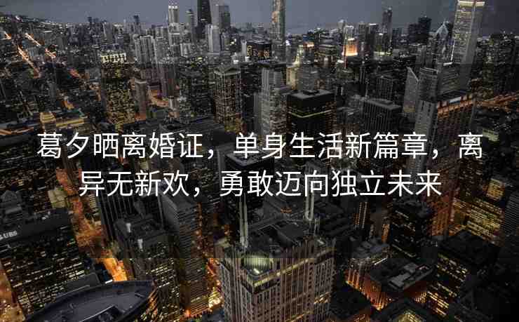 葛夕曬離婚證，單身生活新篇章，離異無新歡，勇敢邁向獨立未來