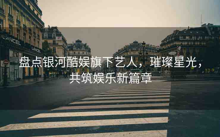 盤(pán)點(diǎn)銀河酷娛旗下藝人，璀璨星光，共筑娛樂(lè)新篇章
