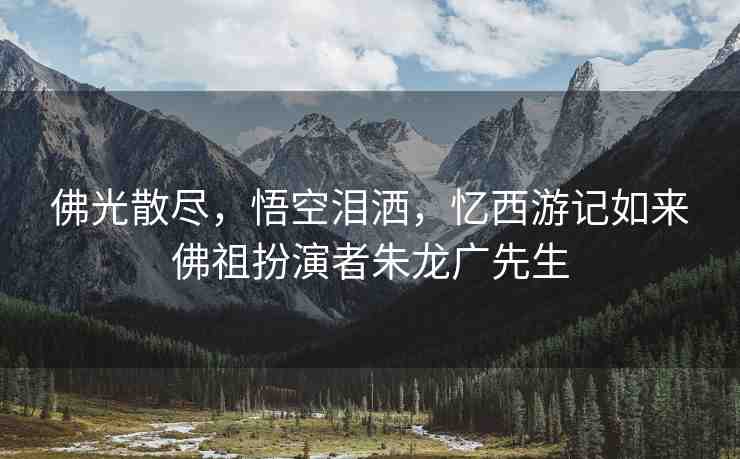 佛光散盡，悟空淚灑，憶西游記如來(lái)佛祖扮演者朱龍廣先生