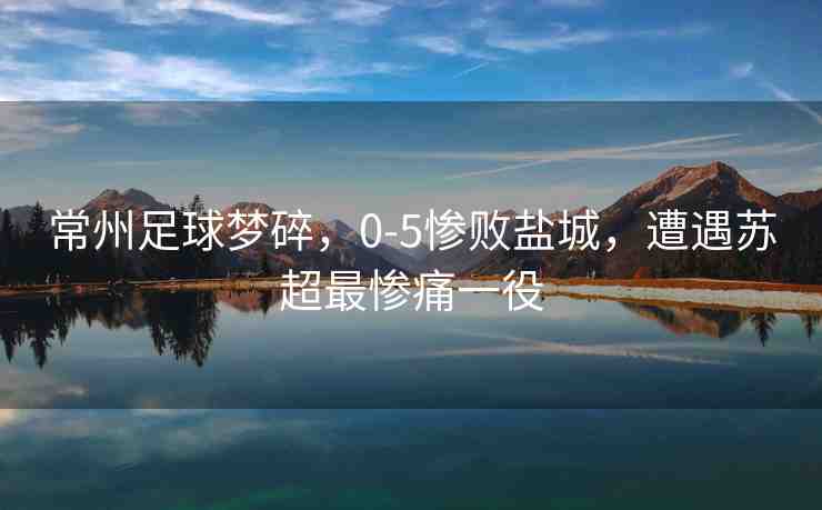 常州足球夢(mèng)碎，0-5慘敗鹽城，遭遇蘇超最慘痛一役