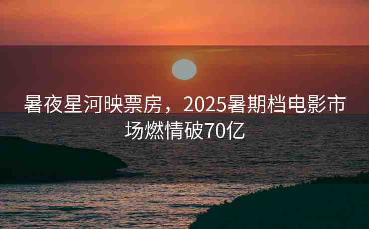暑夜星河映票房，2025暑期檔電影市場(chǎng)燃情破70億