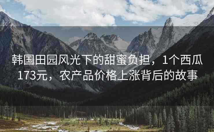 韓國田園風(fēng)光下的甜蜜負(fù)擔(dān)，1個西瓜173元，農(nóng)產(chǎn)品價格上漲背后的故事
