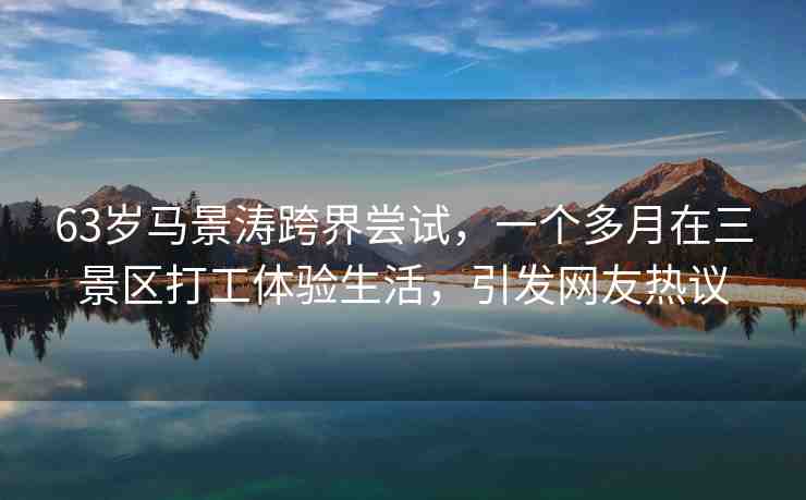 63歲馬景濤跨界嘗試，一個多月在三景區(qū)打工體驗生活，引發(fā)網(wǎng)友熱議