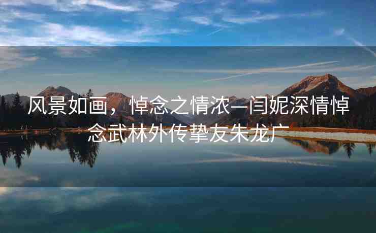 風(fēng)景如畫，悼念之情濃—閆妮深情悼念武林外傳摯友朱龍廣