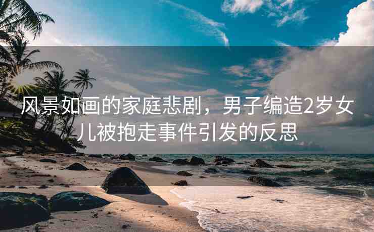 風(fēng)景如畫的家庭悲劇，男子編造2歲女兒被抱走事件引發(fā)的反思