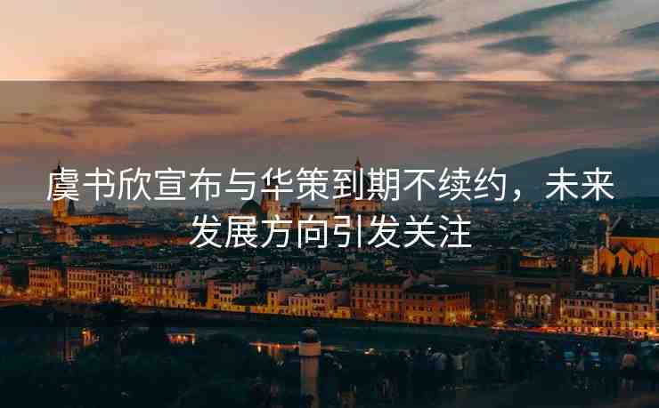 虞書(shū)欣宣布與華策到期不續(xù)約，未來(lái)發(fā)展方向引發(fā)關(guān)注