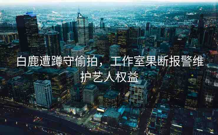 白鹿遭蹲守偷拍，工作室果斷報(bào)警維護(hù)藝人權(quán)益