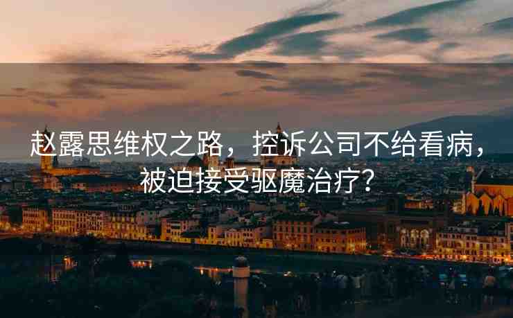 趙露思維權(quán)之路，控訴公司不給看病，被迫接受驅(qū)魔治療？