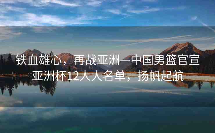 鐵血雄心，再戰(zhàn)亞洲—中國(guó)男籃官宣亞洲杯12人大名單，揚(yáng)帆起航
