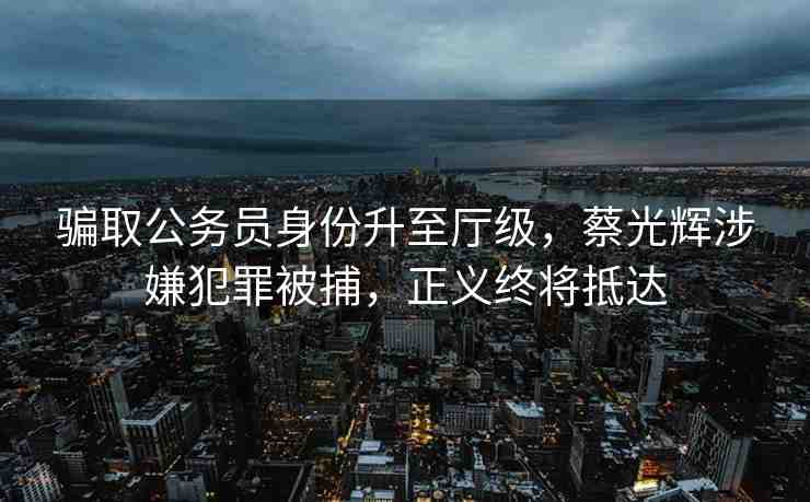 騙取公務(wù)員身份升至廳級，蔡光輝涉嫌犯罪被捕，正義終將抵達