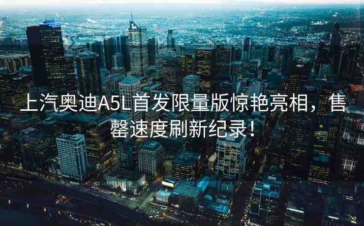 上汽奧迪A5L首發(fā)限量版驚艷亮相，售罄速度刷新紀(jì)錄！