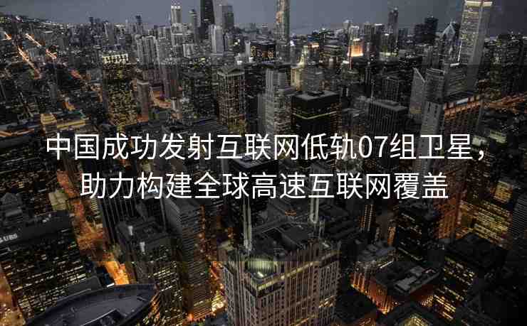 中國成功發(fā)射互聯(lián)網(wǎng)低軌07組衛(wèi)星，助力構(gòu)建全球高速互聯(lián)網(wǎng)覆蓋
