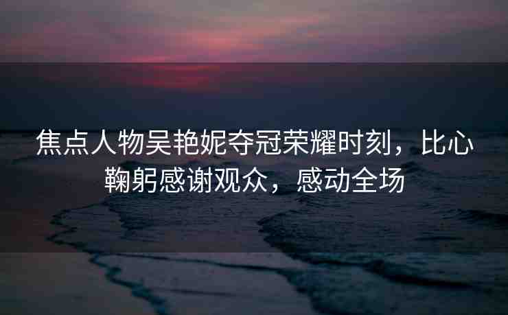 焦點人物吳艷妮奪冠榮耀時刻，比心鞠躬感謝觀眾，感動全場