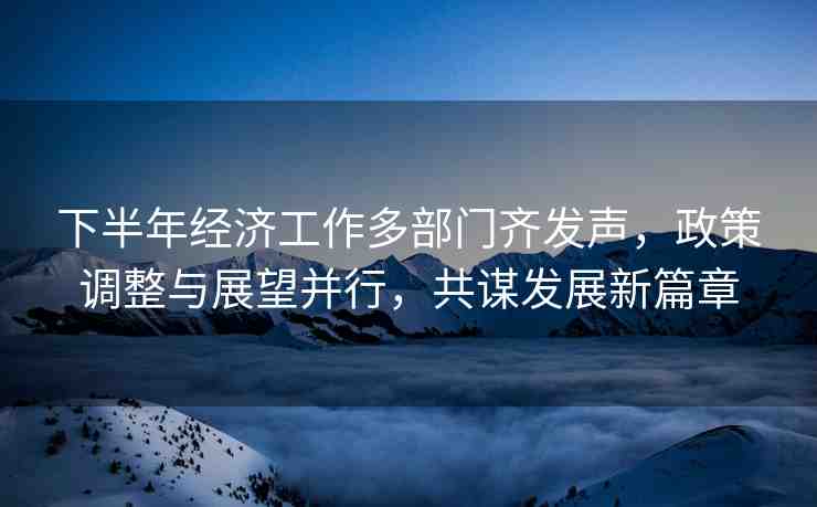 下半年經(jīng)濟(jì)工作多部門齊發(fā)聲，政策調(diào)整與展望并行，共謀發(fā)展新篇章