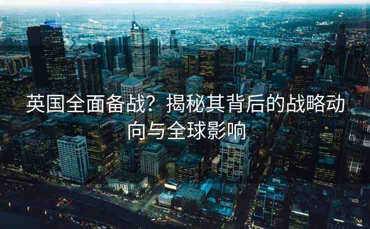 英國(guó)全面?zhèn)鋺?zhàn)？揭秘其背后的戰(zhàn)略動(dòng)向與全球影響