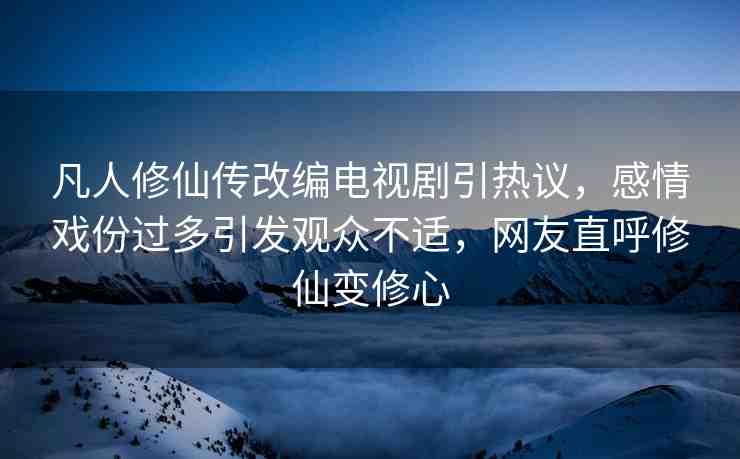 凡人修仙傳改編電視劇引熱議，感情戲份過多引發(fā)觀眾不適，網(wǎng)友直呼修仙變修心