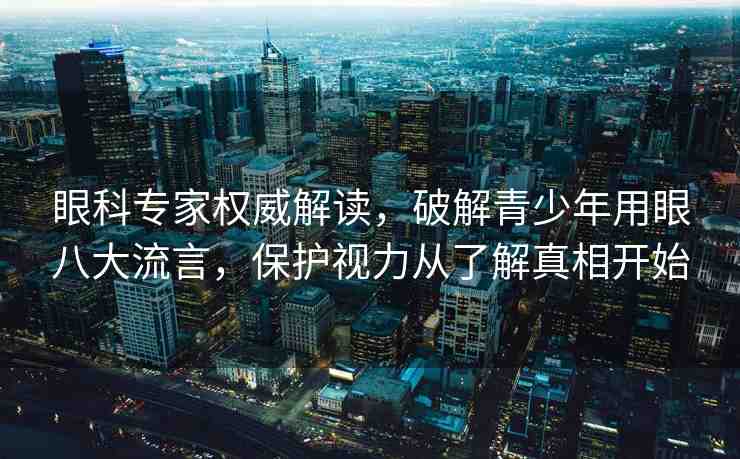 眼科專家權(quán)威解讀，破解青少年用眼八大流言，保護視力從了解真相開始