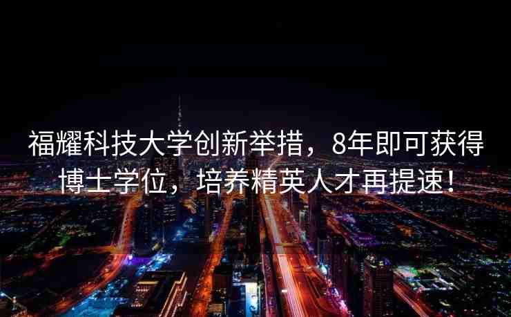 福耀科技大學創(chuàng)新舉措，8年即可獲得博士學位，培養(yǎng)精英人才再提速！