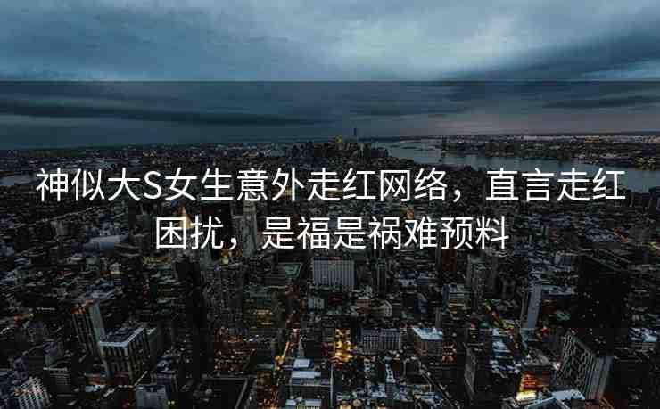 神似大S女生意外走紅網(wǎng)絡(luò)，直言走紅困擾，是福是禍難預(yù)料