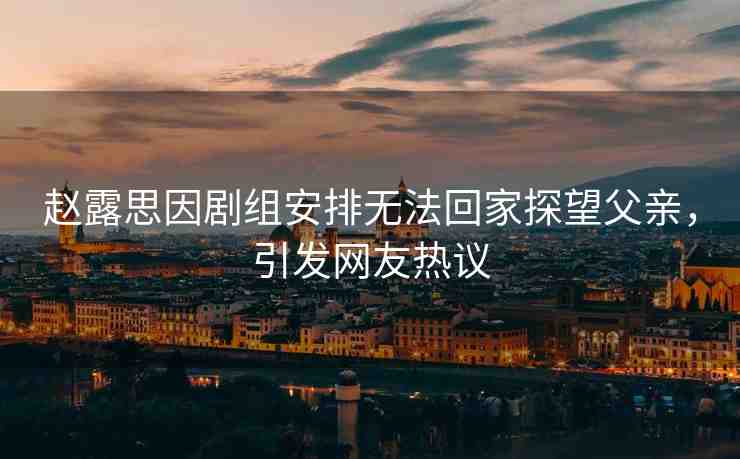趙露思因劇組安排無法回家探望父親，引發(fā)網(wǎng)友熱議