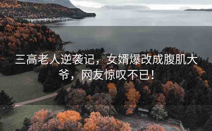 三高老人逆襲記，女婿爆改成腹肌大爺，網(wǎng)友驚嘆不已！