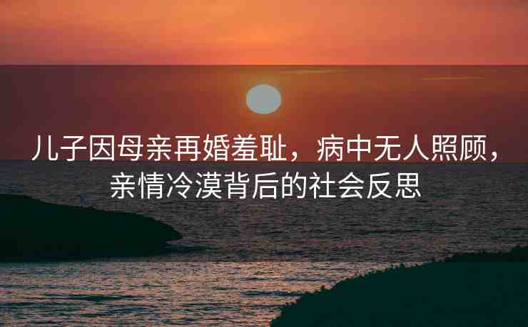 兒子因母親再婚羞恥，病中無人照顧，親情冷漠背后的社會反思