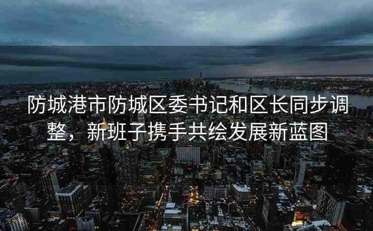 防城港市防城區(qū)委書記和區(qū)長同步調(diào)整，新班子攜手共繪發(fā)展新藍圖