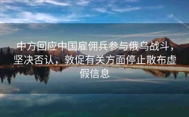 中方回應(yīng)中國雇傭兵參與俄烏戰(zhàn)斗，堅(jiān)決否認(rèn)，敦促有關(guān)方面停止散布虛假信息