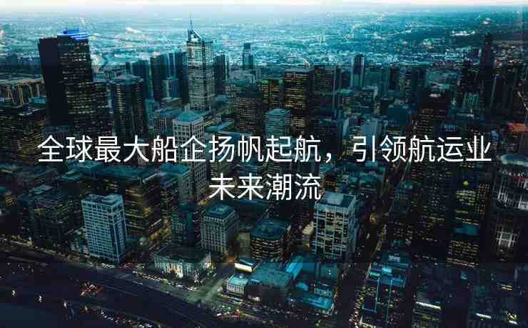 全球最大船企揚帆起航，引領(lǐng)航運業(yè)未來潮流