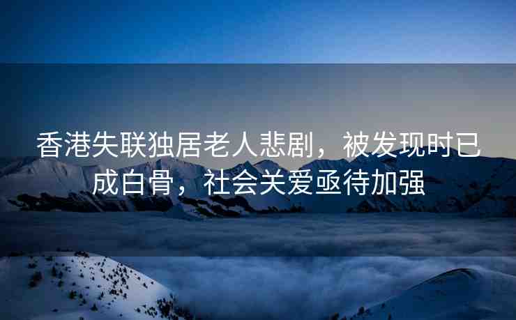 香港失聯(lián)獨居老人悲劇，被發(fā)現(xiàn)時已成白骨，社會關愛亟待加強