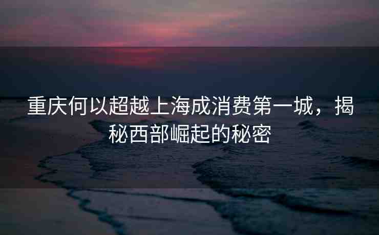 重慶何以超越上海成消費(fèi)第一城，揭秘西部崛起的秘密