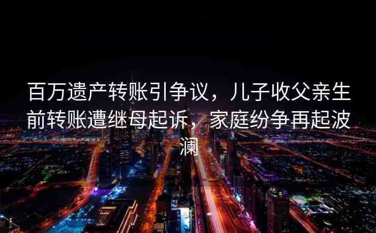 百萬遺產(chǎn)轉(zhuǎn)賬引爭議，兒子收父親生前轉(zhuǎn)賬遭繼母起訴，家庭紛爭再起波瀾