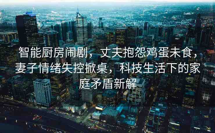 智能廚房鬧劇，丈夫抱怨雞蛋未食，妻子情緒失控掀桌，科技生活下的家庭矛盾新解