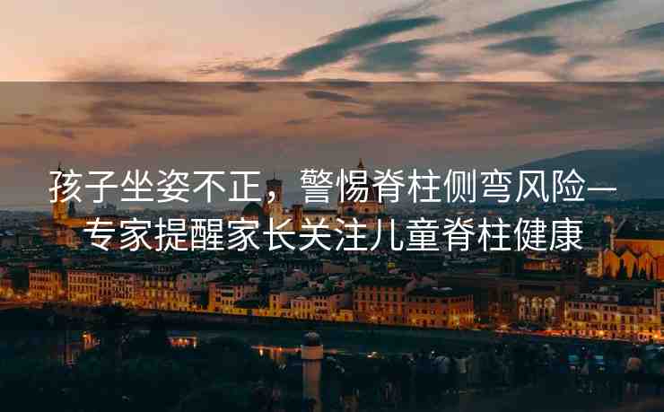 孩子坐姿不正，警惕脊柱側(cè)彎風(fēng)險(xiǎn)—專家提醒家長關(guān)注兒童脊柱健康