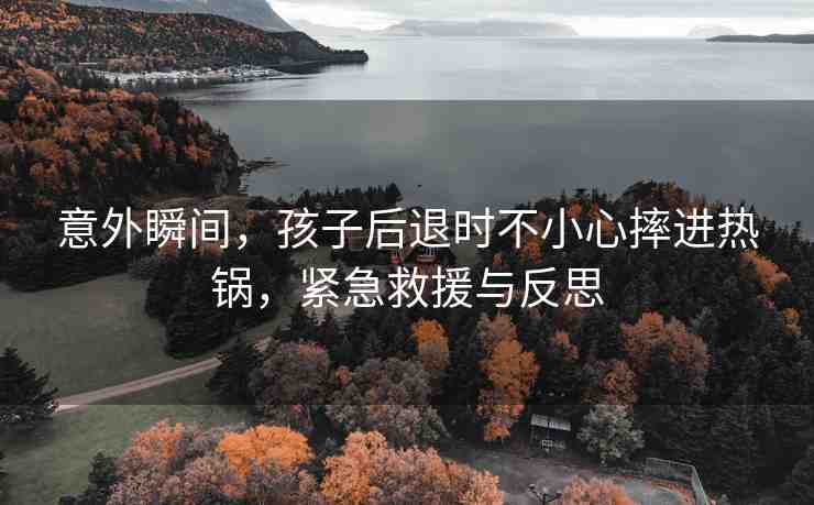 意外瞬間，孩子后退時不小心摔進熱鍋，緊急救援與反思