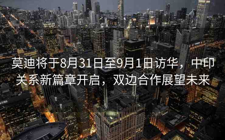 莫迪將于8月31日至9月1日訪華，中印關(guān)系新篇章開(kāi)啟，雙邊合作展望未來(lái)
