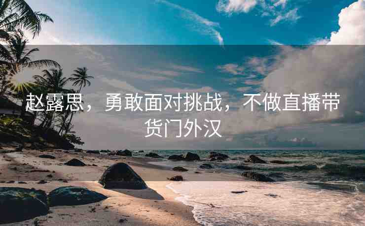 趙露思，勇敢面對挑戰(zhàn)，不做直播帶貨門外漢
