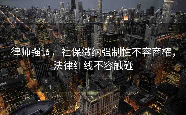 律師強調，社保繳納強制性不容商榷，法律紅線不容觸碰