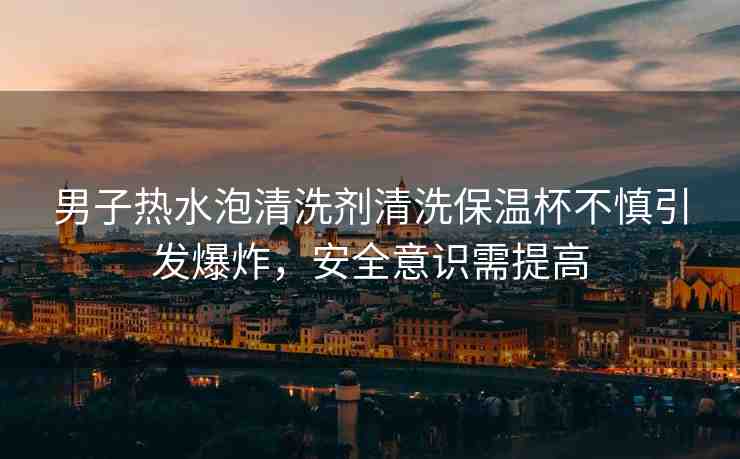男子熱水泡清洗劑清洗保溫杯不慎引發(fā)爆炸，安全意識(shí)需提高