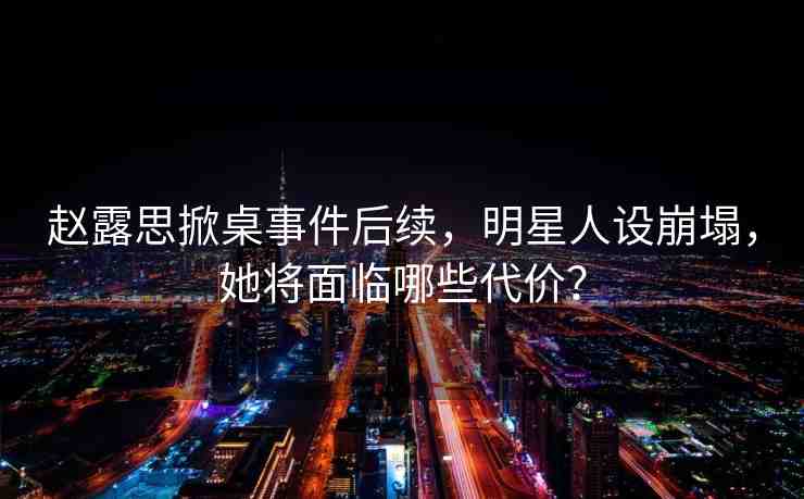 趙露思掀桌事件后續(xù)，明星人設(shè)崩塌，她將面臨哪些代價？