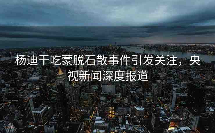 楊迪干吃蒙脫石散事件引發(fā)關(guān)注，央視新聞深度報道