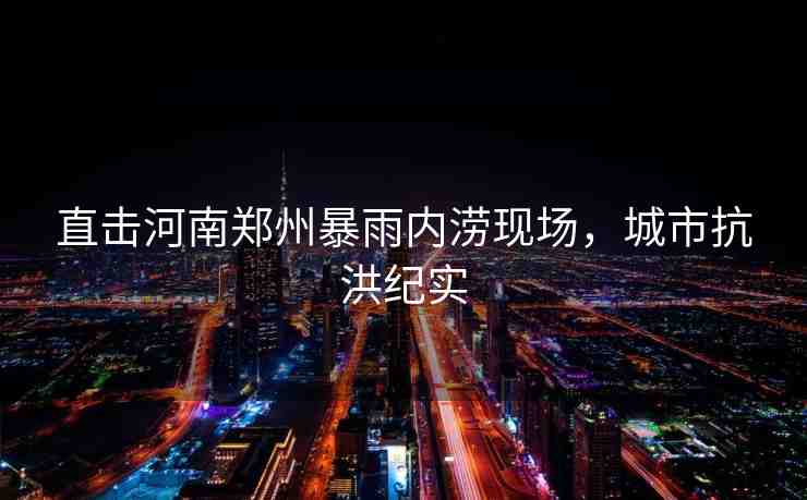 直擊河南鄭州暴雨內澇現(xiàn)場，城市抗洪紀實