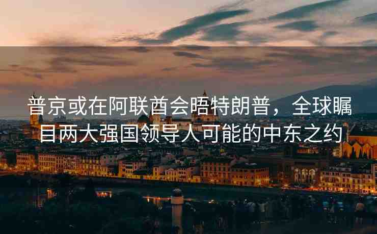 普京或在阿聯(lián)酋會晤特朗普，全球矚目兩大強(qiáng)國領(lǐng)導(dǎo)人可能的中東之約
