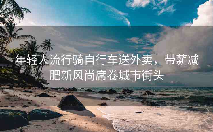 年輕人流行騎自行車送外賣，帶薪減肥新風(fēng)尚席卷城市街頭