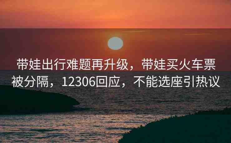 帶娃出行難題再升級，帶娃買火車票被分隔，12306回應(yīng)，不能選座引熱議