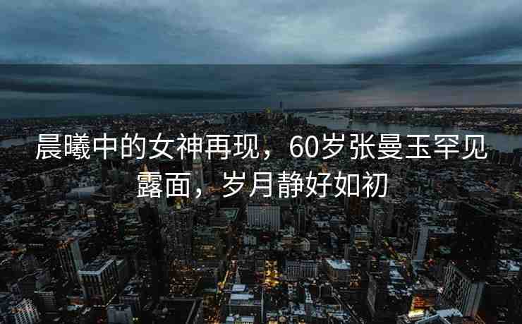 晨曦中的女神再現(xiàn)，60歲張曼玉罕見(jiàn)露面，歲月靜好如初