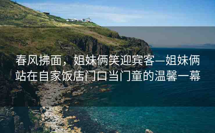 春風(fēng)拂面，姐妹倆笑迎賓客—姐妹倆站在自家飯店門口當(dāng)門童的溫馨一幕