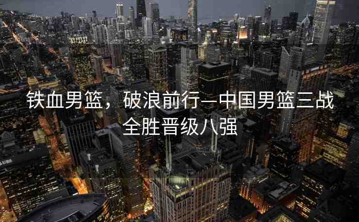鐵血男籃，破浪前行—中國男籃三戰(zhàn)全勝晉級八強(qiáng)