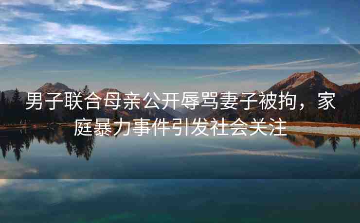 男子聯(lián)合母親公開辱罵妻子被拘，家庭暴力事件引發(fā)社會(huì)關(guān)注