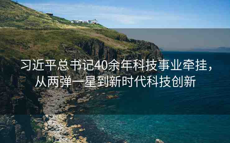 習(xí)近平總書記40余年科技事業(yè)牽掛，從兩彈一星到新時代科技創(chuàng)新